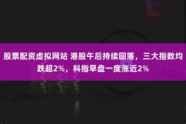 股票配资虚拟网站 港股午后持续回落，三大指数均跌超2%，科指早盘一度涨近2%