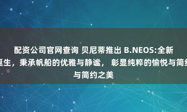 配资公司官网查询 贝尼蒂推出 B.NEOS:全新概念诞生，秉承帆船的优雅与静谧， 彰显纯粹的愉悦与简约之美