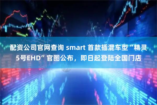 配资公司官网查询 smart 首款插混车型“精灵5号EHD”官图公布，即日起登陆全国门店