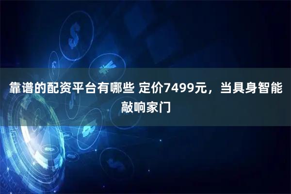 靠谱的配资平台有哪些 定价7499元，当具身智能敲响家门
