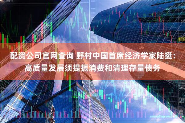 配资公司官网查询 野村中国首席经济学家陆挺：高质量发展须提振消费和清理存量债务
