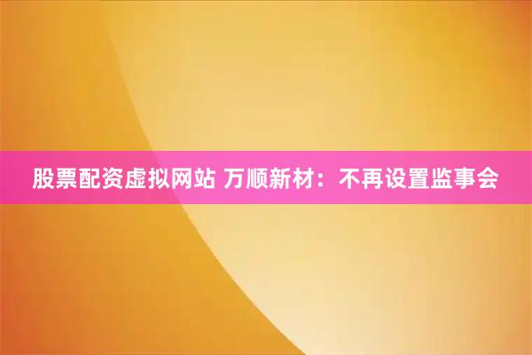 股票配资虚拟网站 万顺新材：不再设置监事会