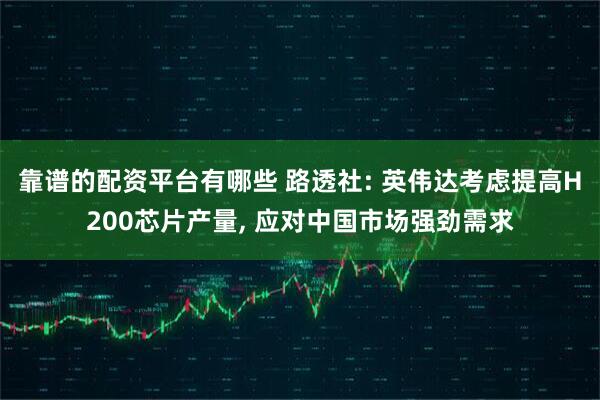 靠谱的配资平台有哪些 路透社: 英伟达考虑提高H200芯片产量, 应对中国市场强劲需求