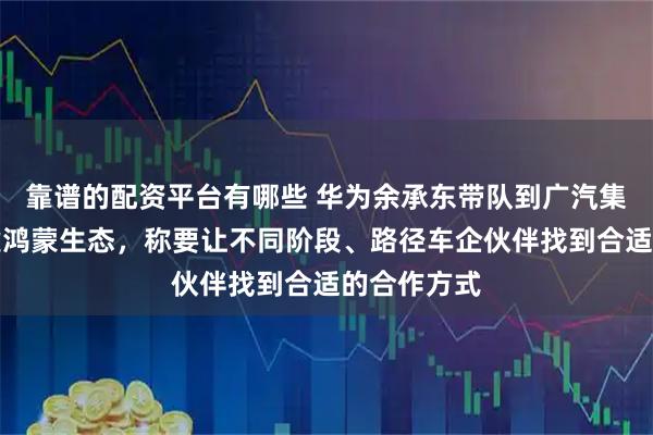 靠谱的配资平台有哪些 华为余承东带队到广汽集团交流共建鸿蒙生态，称要让不同阶段、路径车企伙伴找到合适的合作方式