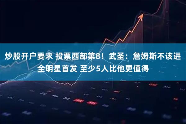 炒股开户要求 投票西部第8！武圣：詹姆斯不该进全明星首发 至少5人比他更值得