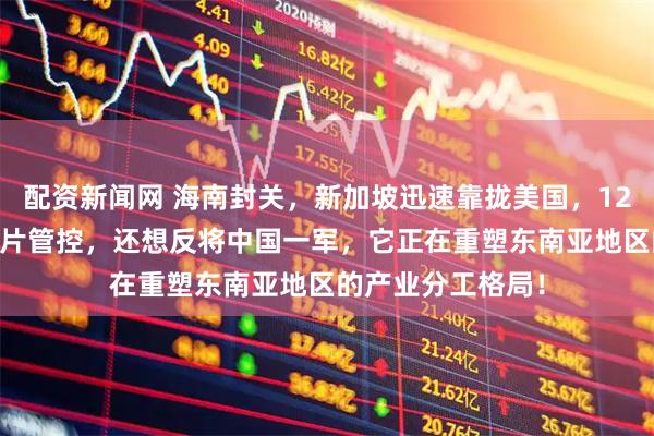 配资新闻网 海南封关，新加坡迅速靠拢美国，12月26日，加强芯片管控，还想反将中国一军，它正在重塑东南亚地区的产业分工格局！