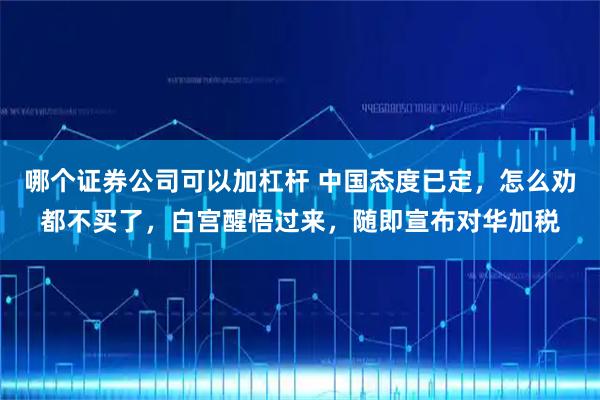 哪个证券公司可以加杠杆 中国态度已定，怎么劝都不买了，白宫醒悟过来，随即宣布对华加税