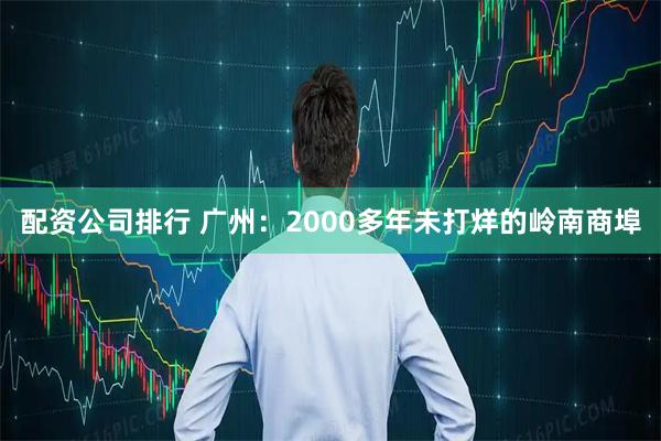 配资公司排行 广州：2000多年未打烊的岭南商埠