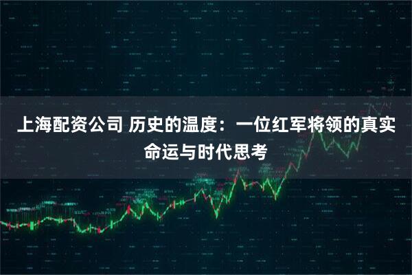 上海配资公司 历史的温度：一位红军将领的真实命运与时代思考