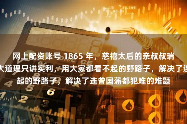 网上配资账号 1865 年，慈禧太后的亲叔叔瑞麟南下广东，他不讲大道理只讲实利，用大家都看不起的野路子，解决了连曾国藩都犯难的难题