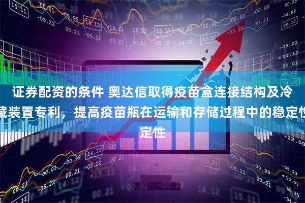 证券配资的条件 奥达信取得疫苗盒连接结构及冷藏装置专利，提高疫苗瓶在运输和存储过程中的稳定性