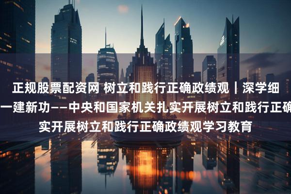正规股票配资网 树立和践行正确政绩观｜深学细悟强党性 知行合一建新功——中央和国家机关扎实开展树立和践行正确政绩观学习教育