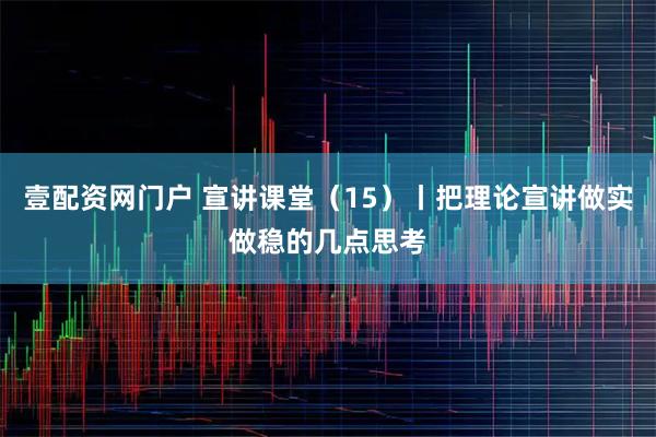 壹配资网门户 宣讲课堂（15）丨把理论宣讲做实做稳的几点思考