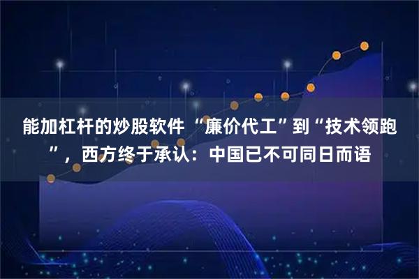 能加杠杆的炒股软件 “廉价代工”到“技术领跑”，西方终于承认：中国已不可同日而语