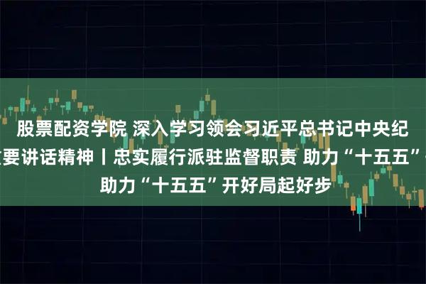 股票配资学院 深入学习领会习近平总书记中央纪委五次全会重要讲话精神丨忠实履行派驻监督职责 助力“十五五”开好局起好步
