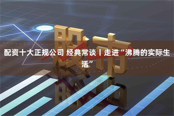 配资十大正规公司 经典常谈丨走进“沸腾的实际生活”