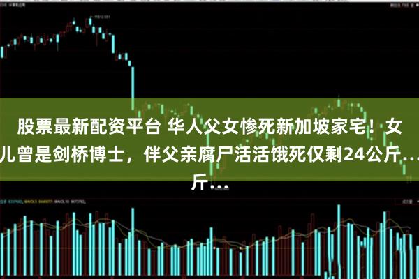 股票最新配资平台 华人父女惨死新加坡家宅！女儿曾是剑桥博士，伴父亲腐尸活活饿死仅剩24公斤…