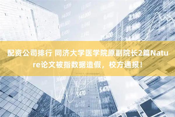 配资公司排行 同济大学医学院原副院长2篇Nature论文被指数据造假，校方通报！