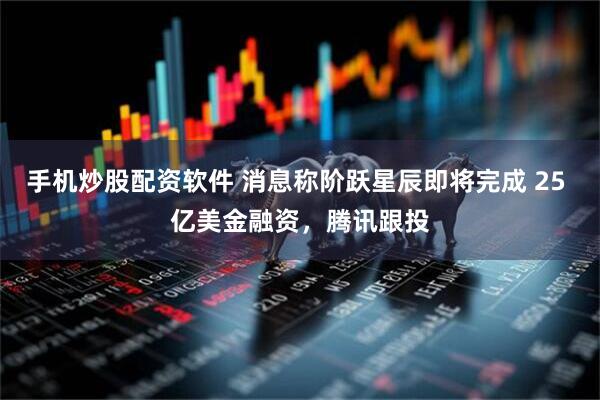 手机炒股配资软件 消息称阶跃星辰即将完成 25 亿美金融资，腾讯跟投