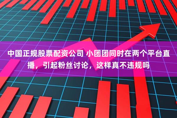 中国正规股票配资公司 小团团同时在两个平台直播，引起粉丝讨论，这样真不违规吗