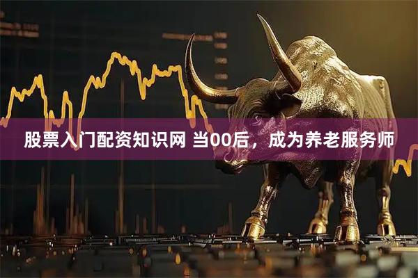 股票入门配资知识网 当00后，成为养老服务师
