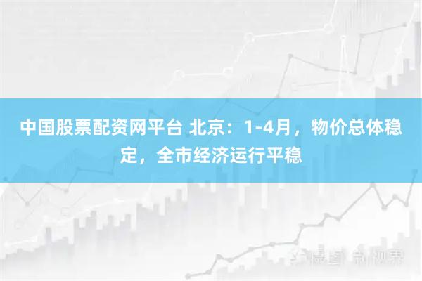 中国股票配资网平台 北京：1-4月，物价总体稳定，全市经济运行平稳