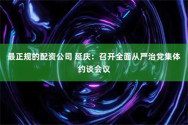 最正规的配资公司 延庆：召开全面从严治党集体约谈会议