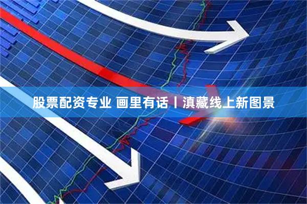 股票配资专业 画里有话丨滇藏线上新图景