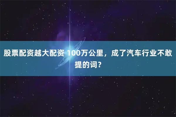 股票配资越大配资 100万公里，成了汽车行业不敢提的词？