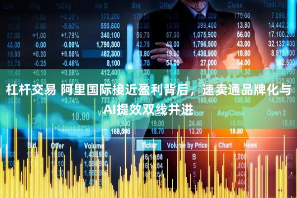 杠杆交易 阿里国际接近盈利背后，速卖通品牌化与AI提效双线并进