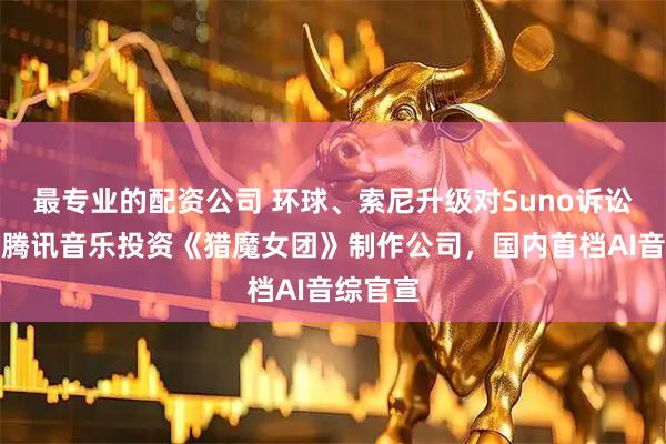 最专业的配资公司 环球、索尼升级对Suno诉讼规模，腾讯音乐投资《猎魔女团》制作公司，国内首档AI音综官宣