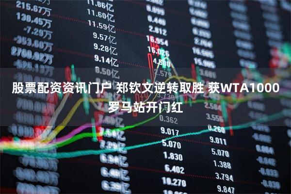 股票配资资讯门户 郑钦文逆转取胜 获WTA1000罗马站开门红