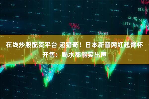 在线炒股配资平台 超猎奇！日本新晋网红翘臀杯开售：喝水都能笑出声