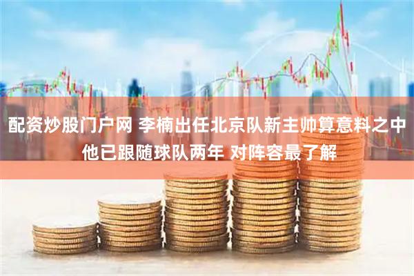 配资炒股门户网 李楠出任北京队新主帅算意料之中 他已跟随球队两年 对阵容最了解