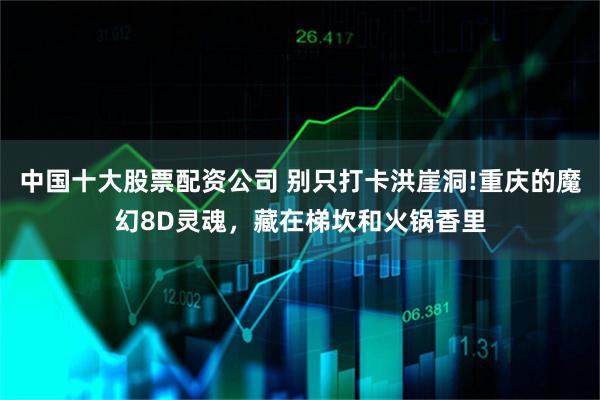 中国十大股票配资公司 别只打卡洪崖洞!重庆的魔幻8D灵魂，藏在梯坎和火锅香里