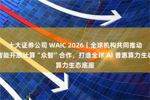 十大证券公司 WAIC 2026｜全球机构共同推动人工智能开放计算“众智”合作，打造全球 AI 普惠算力生态底座