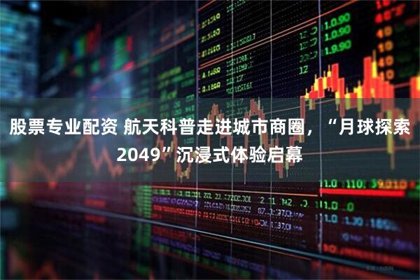 股票专业配资 航天科普走进城市商圈，“月球探索2049”沉浸式体验启幕