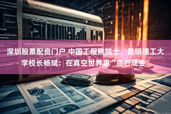 深圳股票配资门户 中国工程院院士、昆明理工大学校长杨斌：在真空世界里“点石成金”